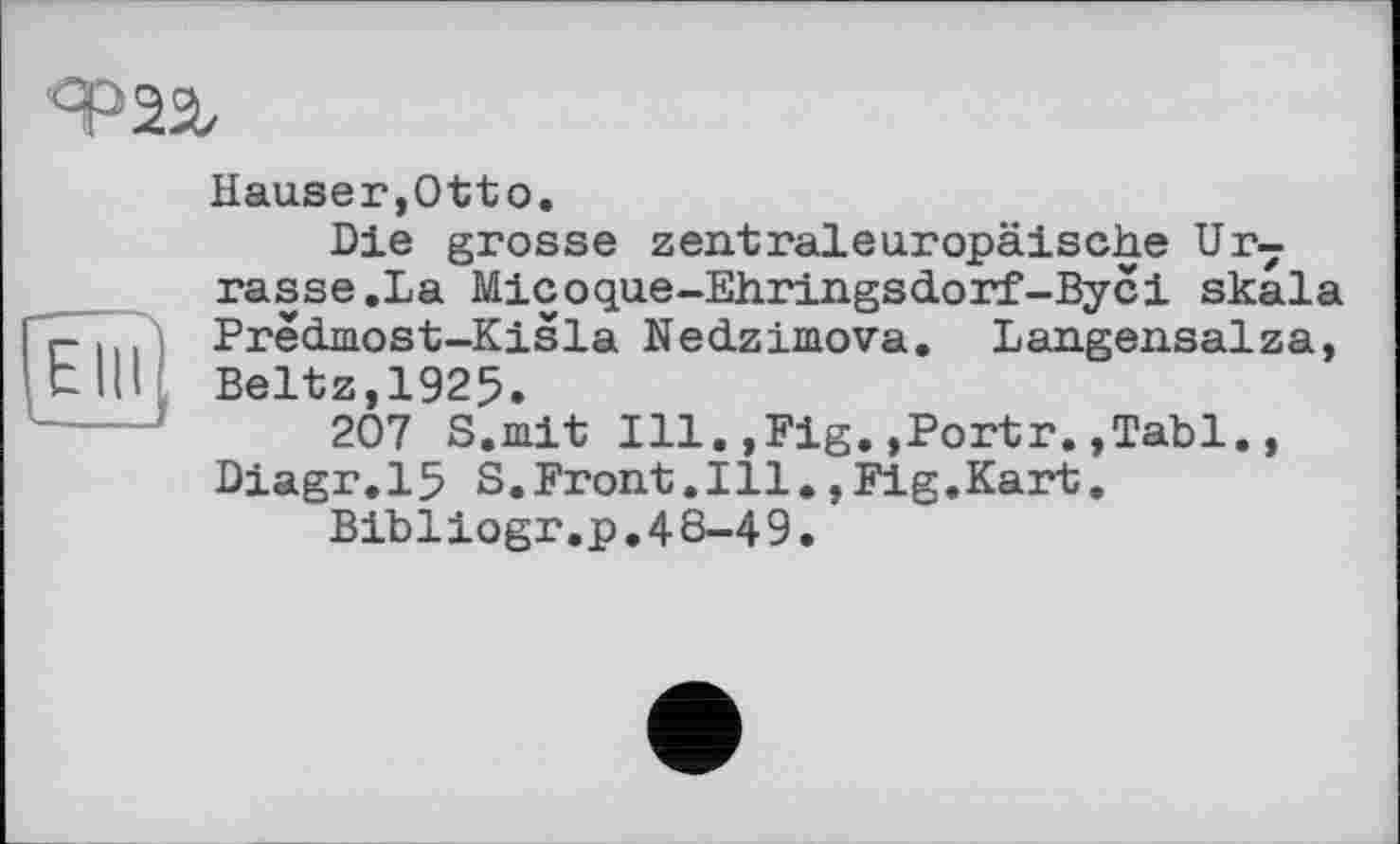 ﻿Ф 22z
[Ëîïî]
Hauser,Otto.
Die grosse zentraleuropäische Ur7 rasse.La Micoque-Ehringsdorf-Byci Skala Prëdmost-Kisla Nedziniova. Langensalza, Beltz,1925.
207 S.mit Ill.,Fig.,Portr.,Tabl., Diagr.15 S.Front.Ill.,Fig.Kart.
Bibliogr.p,48-49.